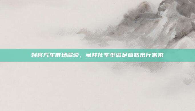 轻客汽车市场解读，多样化车型满足商旅出行需求