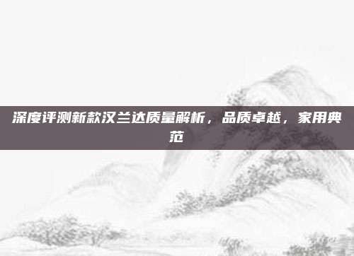 深度评测新款汉兰达质量解析，品质卓越，家用典范