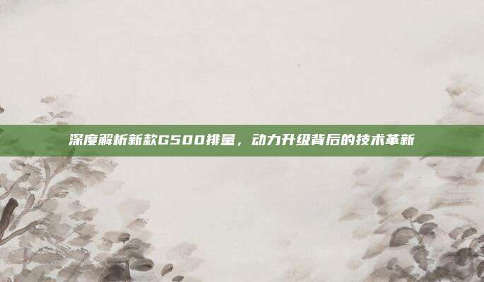 深度解析新款G500排量，动力升级背后的技术革新