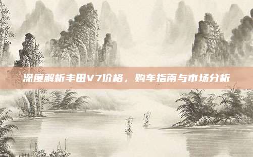 深度解析丰田V7价格，购车指南与市场分析
