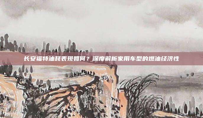 长安福特油耗表现如何？深度解析家用车型的燃油经济性