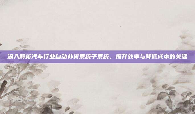 深入解析汽车行业自动补货系统子系统，提升效率与降低成本的关键