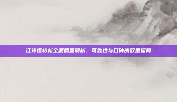 江铃福特新全顺质量解析，可靠性与口碑的双重保障