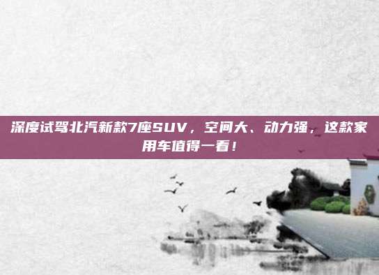 深度试驾北汽新款7座SUV，空间大、动力强，这款家用车值得一看！