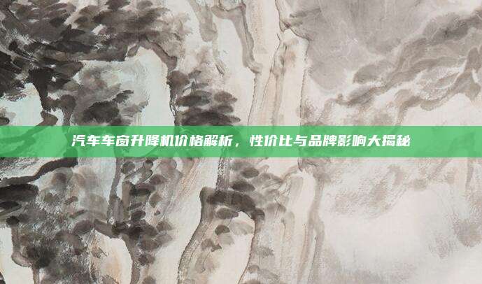 汽车车窗升降机价格解析,性价比与品牌影响大揭秘