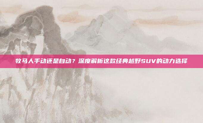 牧马人手动还是自动?深度解析这款经典越野SUV的动力选择