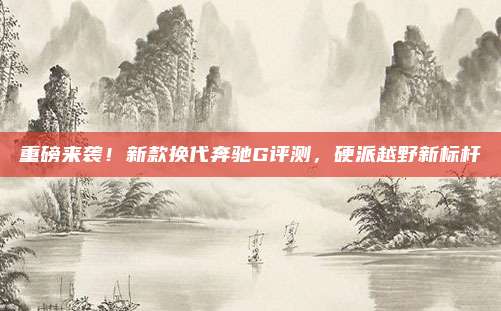 重磅来袭!新款换代奔驰G评测,硬派越野新标杆