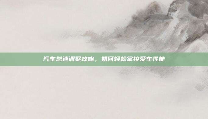汽车怠速调整攻略，如何轻松掌控爱车性能