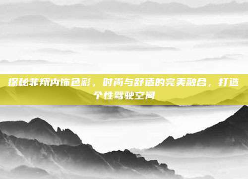 探秘菲翔内饰色彩，时尚与舒适的完美融合，打造个性驾驶空间