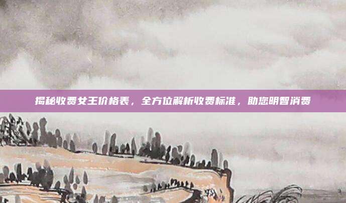 揭秘收费女王价格表,全方位解析收费标准,助您明智消费