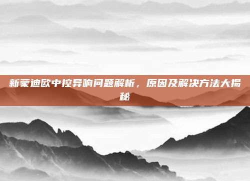新蒙迪欧中控异响问题解析，原因及解决方法大揭秘