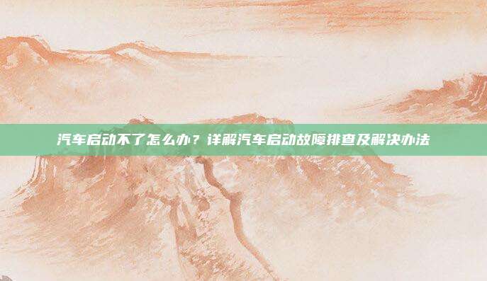 汽车启动不了怎么办?详解汽车启动故障排查及解决办法