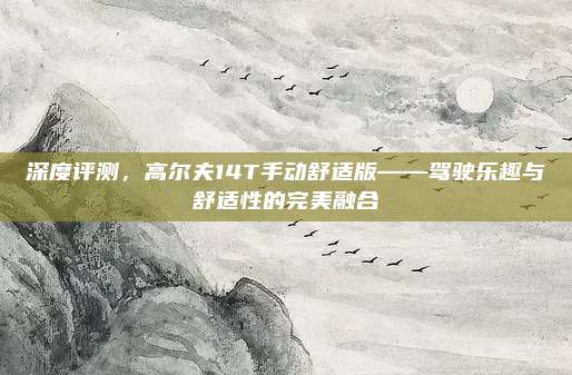 深度评测,高尔夫14T手动舒适版——驾驶乐趣与舒适性的完美融合