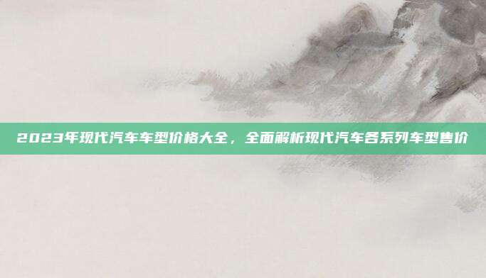 2023年现代汽车车型价格大全,全面解析现代汽车各系列车型售价