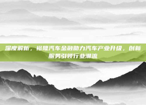 深度解析,裕隆汽车金融助力汽车产业升级,创新服务引领行业潮流