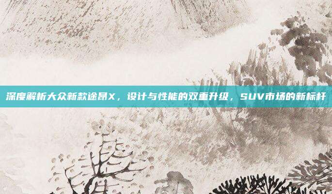 深度解析大众新款途昂X，设计与性能的双重升级，SUV市场的新标杆