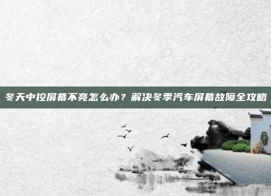 冬天中控屏幕不亮怎么办?解决冬季汽车屏幕故障全攻略