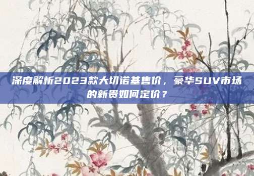深度解析2023款大切诺基售价,豪华SUV市场的新贵如何定价?