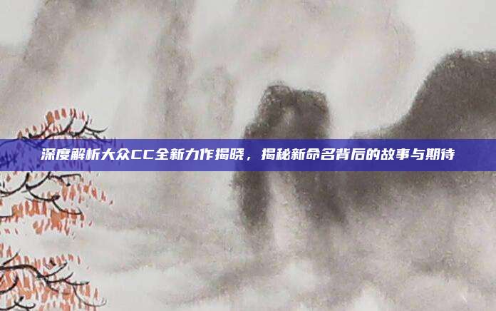 深度解析大众CC全新力作揭晓，揭秘新命名背后的故事与期待