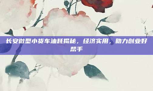 长安微型小货车油耗揭秘，经济实用，助力创业好帮手