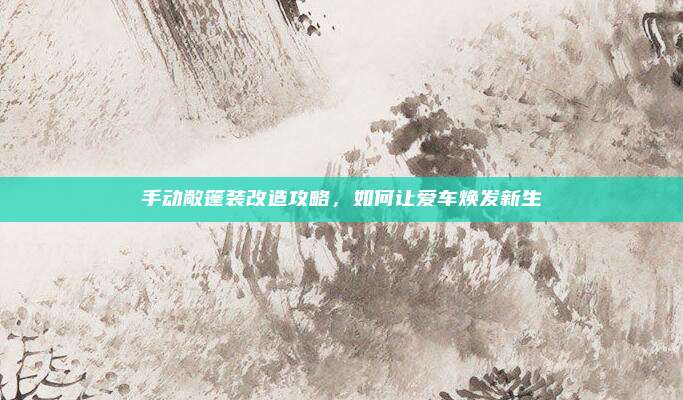 手动敞篷装改造攻略，如何让爱车焕发新生