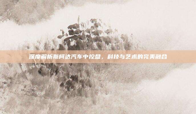 深度解析斯柯达汽车中控盘，科技与艺术的完美融合