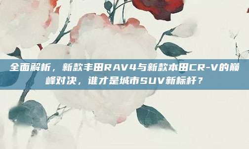 全面解析，新款丰田RAV4与新款本田CR-V的巅峰对决，谁才是城市SUV新标杆？