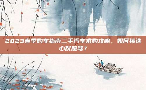 2023春季购车指南二手汽车求购攻略,如何挑选心仪座驾?