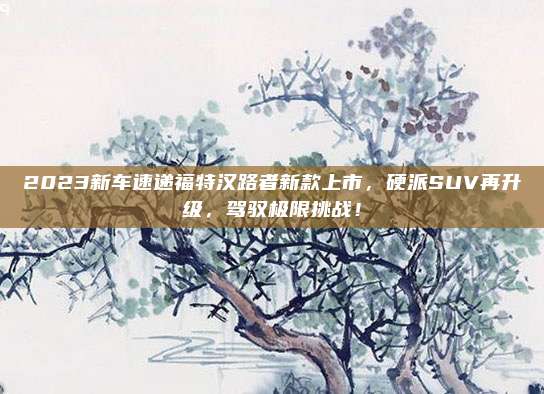 2023新车速递福特汉路者新款上市,硬派SUV再升级,驾驭极限挑战!