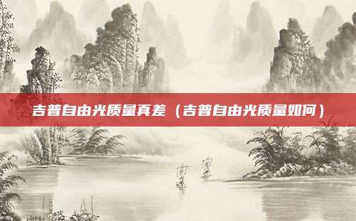 吉普自由光质量真差（吉普自由光质量如何）