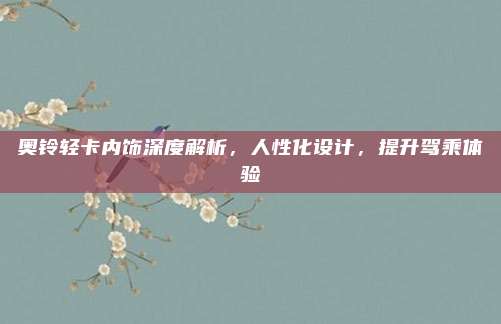 奥铃轻卡内饰深度解析,人性化设计,提升驾乘体验