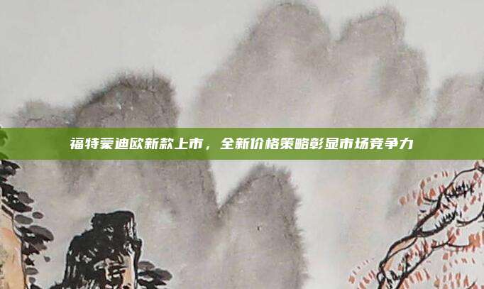 福特蒙迪欧新款上市，全新价格策略彰显市场竞争力