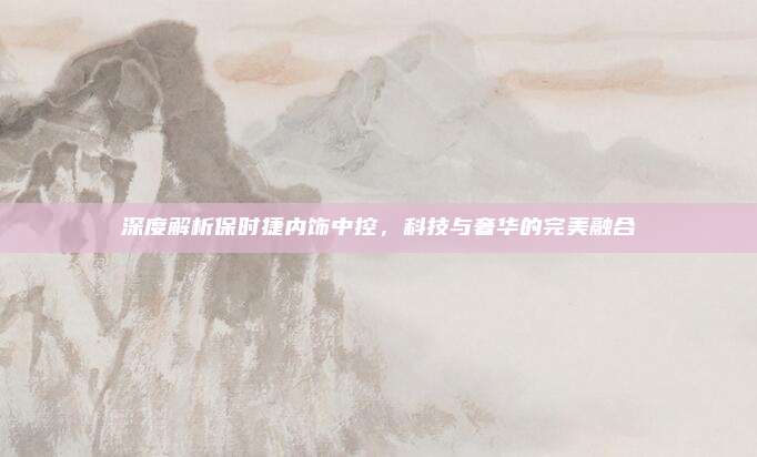 深度解析保时捷内饰中控，科技与奢华的完美融合