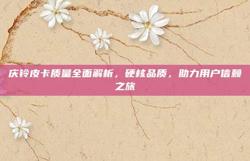 庆铃皮卡质量全面解析，硬核品质，助力用户信赖之旅