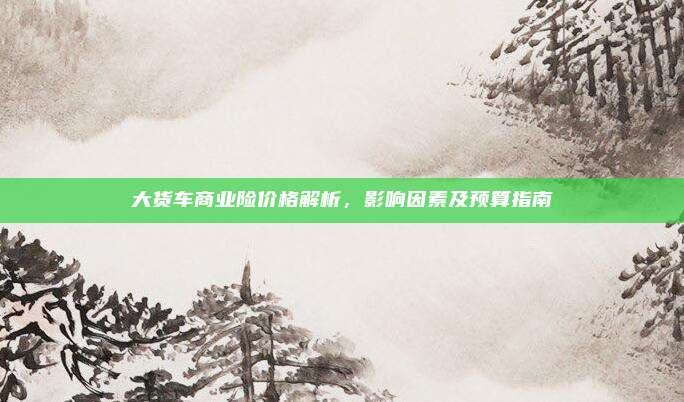 大货车商业险价格解析，影响因素及预算指南