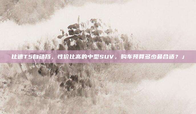 比速T5自动挡，性价比高的中型SUV，购车预算多少最合适？」
