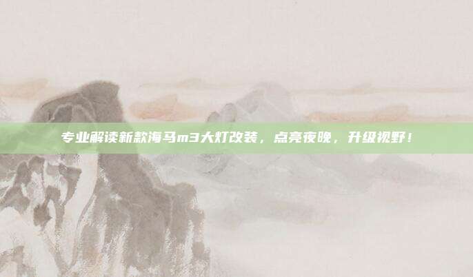 专业解读新款海马m3大灯改装，点亮夜晚，升级视野！