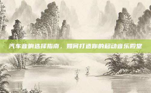 汽车音响选择指南,如何打造你的移动音乐殿堂