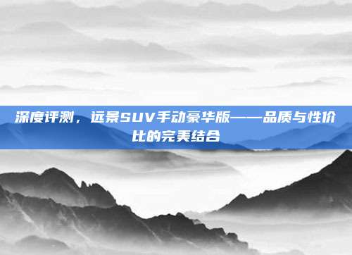 深度评测，远景SUV手动豪华版——品质与性价比的完美结合