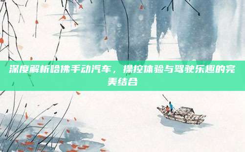 深度解析哈佛手动汽车,操控体验与驾驶乐趣的完美结合
