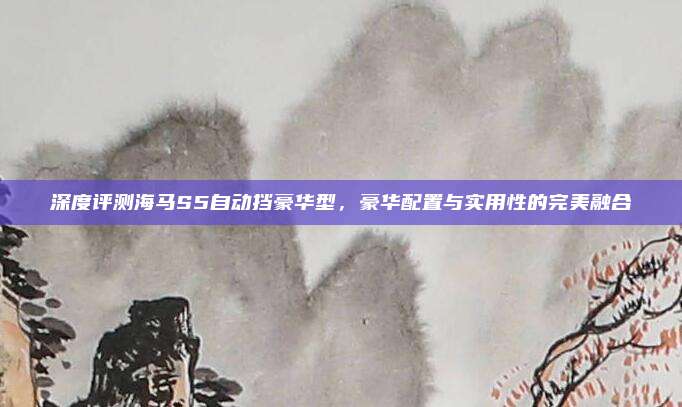 深度评测海马S5自动挡豪华型，豪华配置与实用性的完美融合