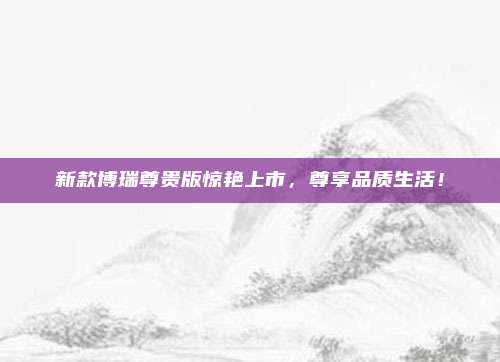 新款博瑞尊贵版惊艳上市，尊享品质生活！