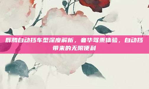 辉腾自动挡车型深度解析，奢华驾乘体验，自动挡带来的无限便利