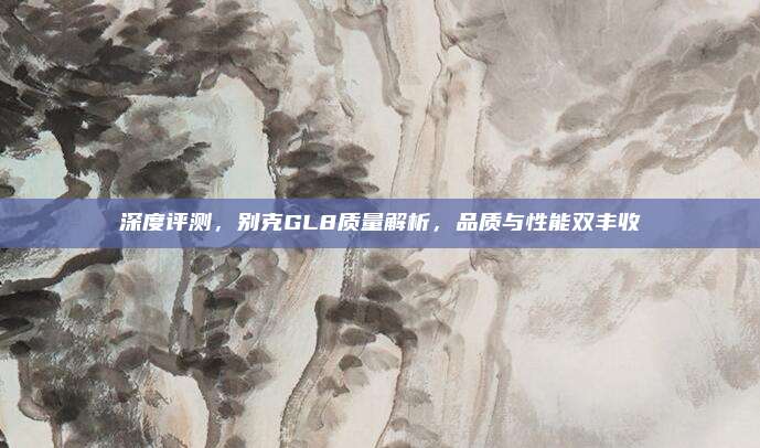 深度评测，别克GL8质量解析，品质与性能双丰收