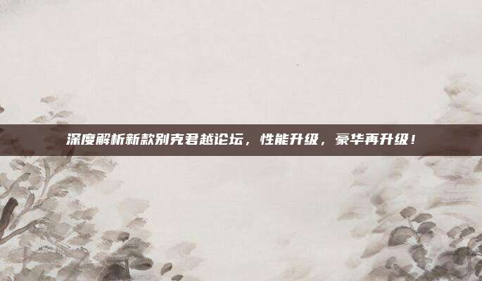 深度解析新款别克君越论坛，性能升级，豪华再升级！