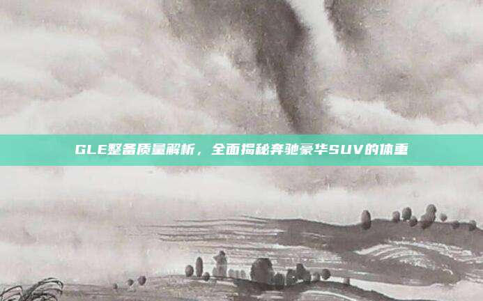 GLE整备质量解析，全面揭秘奔驰豪华SUV的体重