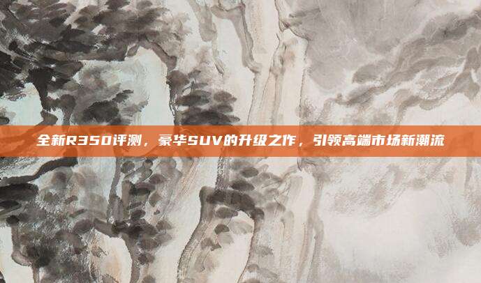 全新R350评测，豪华SUV的升级之作，引领高端市场新潮流