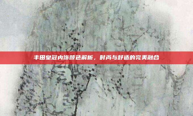 丰田皇冠内饰颜色解析，时尚与舒适的完美融合