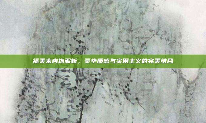福美来内饰解析，豪华质感与实用主义的完美结合