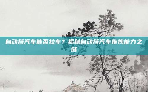 自动挡汽车能否拉车？揭秘自动挡汽车拖拽能力之谜